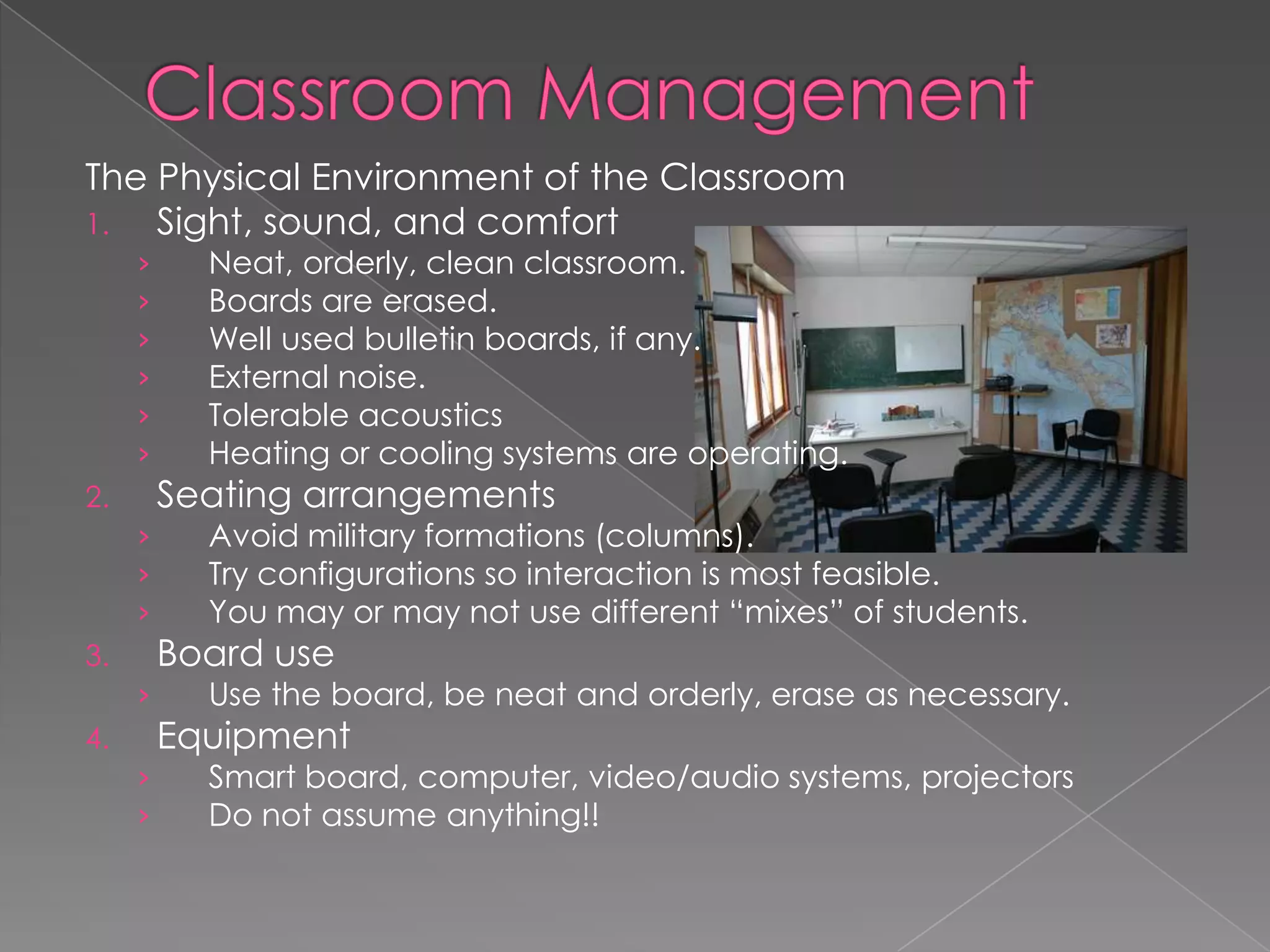 The Physical Environment of the Classroom
1. Sight, sound, and comfort
› Neat, orderly, clean classroom.
› Boards are erased.
› Well used bulletin boards, if any.
› External noise.
› Tolerable acoustics
› Heating or cooling systems are operating.
2. Seating arrangements
› Avoid military formations (columns).
› Try configurations so interaction is most feasible.
› You may or may not use different “mixes” of students.
3. Board use
› Use the board, be neat and orderly, erase as necessary.
4. Equipment
› Smart board, computer, video/audio systems, projectors
› Do not assume anything!!
 