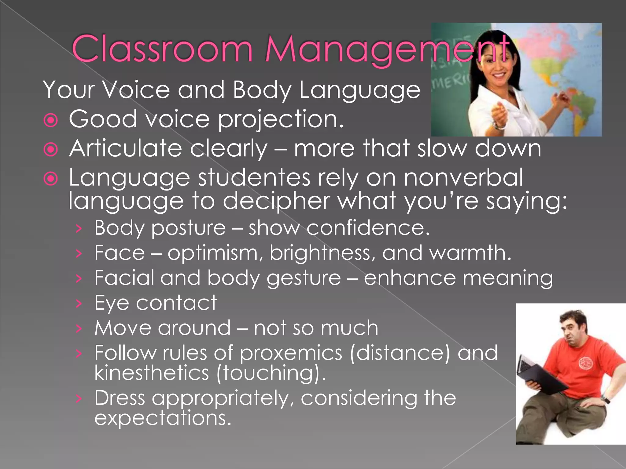 Your Voice and Body Language
 Good voice projection.
 Articulate clearly – more that slow down
 Language studentes rely on nonverbal
language to decipher what you’re saying:
› Body posture – show confidence.
› Face – optimism, brightness, and warmth.
› Facial and body gesture – enhance meaning
› Eye contact
› Move around – not so much
› Follow rules of proxemics (distance) and
kinesthetics (touching).
› Dress appropriately, considering the
expectations.
 