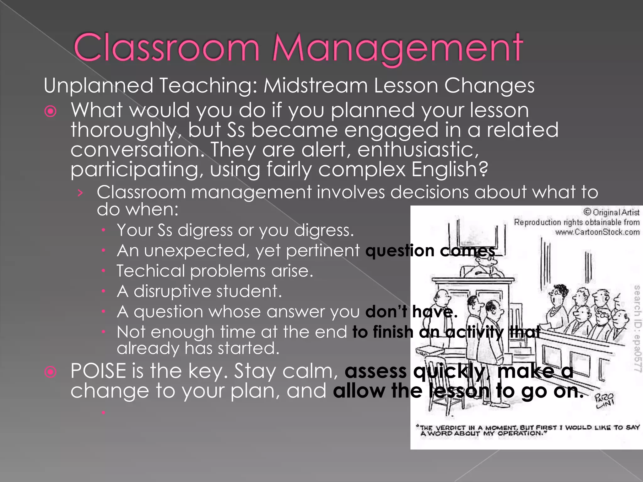Unplanned Teaching: Midstream Lesson Changes
 What would you do if you planned your lesson
thoroughly, but Ss became engaged in a related
conversation. They are alert, enthusiastic,
participating, using fairly complex English?
› Classroom management involves decisions about what to
do when:
 Your Ss digress or you digress.
 An unexpected, yet pertinent question comes up.
 Techical problems arise.
 A disruptive student.
 A question whose answer you don’t have.
 Not enough time at the end to finish an activity that
already has started.
 POISE is the key. Stay calm, assess quickly, make a
change to your plan, and allow the lesson to go on.

 