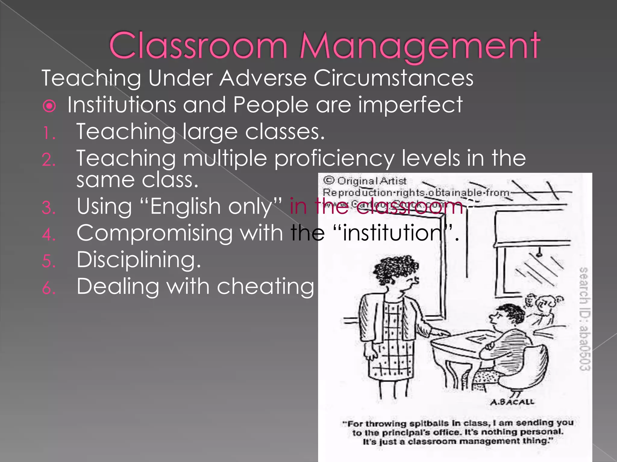 Teaching Under Adverse Circumstances
 Institutions and People are imperfect
1. Teaching large classes.
2. Teaching multiple proficiency levels in the
same class.
3. Using “English only” in the classroom?
4. Compromising with the “institution”.
5. Disciplining.
6. Dealing with cheating
 