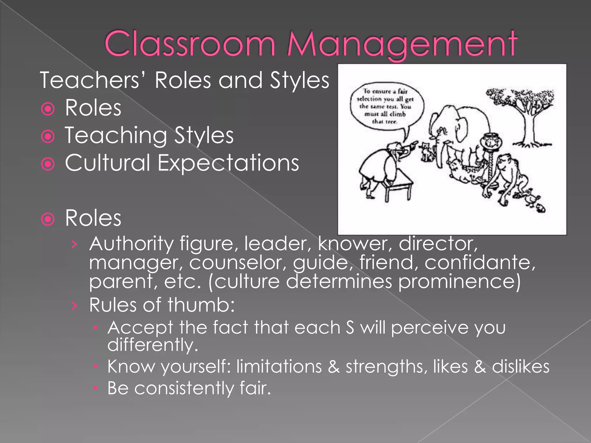 Teachers’ Roles and Styles
 Roles
 Teaching Styles
 Cultural Expectations
 Roles
› Authority figure, leader, knower, director,
manager, counselor, guide, friend, confidante,
parent, etc. (culture determines prominence)
› Rules of thumb:
 Accept the fact that each S will perceive you
differently.
 Know yourself: limitations & strengths, likes & dislikes
 Be consistently fair.
 