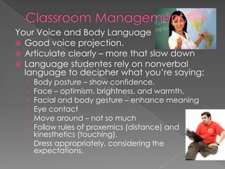 Your Voice and Body Language
 Good voice projection.
 Articulate clearly – more that slow down
 Language studentes rely on nonverbal
language to decipher what you’re saying:
› Body posture – show confidence.
› Face – optimism, brightness, and warmth.
› Facial and body gesture – enhance meaning
› Eye contact
› Move around – not so much
› Follow rules of proxemics (distance) and
kinesthetics (touching).
› Dress appropriately, considering the
expectations.
 