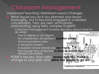 Unplanned Teaching: Midstream Lesson Changes
 What would you do if you planned your lesson
thoroughly, but Ss became engaged in a related
conversation. They are alert, enthusiastic,
participating, using fairly complex English?
› Classroom management involves decisions about what to
do when:
 Your Ss digress or you digress.
 An unexpected, yet pertinent question comes up.
 Techical problems arise.
 A disruptive student.
 A question whose answer you don’t have.
 Not enough time at the end to finish an activity that
already has started.
 POISE is the key. Stay calm, assess quickly, make a
change to your plan, and allow the lesson to go on.

 