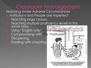 Teaching Under Adverse Circumstances
 Institutions and People are imperfect
1. Teaching large classes.
2. Teaching multiple proficiency levels in the
same class.
3. Using “English only” in the classroom?
4. Compromising with the “institution”.
5. Disciplining.
6. Dealing with cheating
 
