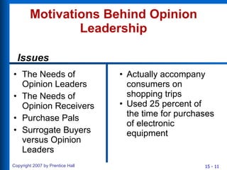 Motivations Behind Opinion Leadership The Needs of Opinion Leaders The Needs of Opinion Receivers Purchase Pals Surrogate Buyers versus Opinion Leaders Actually accompany consumers on shopping trips Used 25 percent of the time for purchases of electronic equipment Issues 
