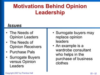 Motivations Behind Opinion Leadership The Needs of Opinion Leaders The Needs of Opinion Receivers Purchase Pals Surrogate Buyers versus Opinion Leaders Surrogate buyers may replace opinion leaders An example is a wardrobe consultant who helps in the purchase of business clothes Issues 
