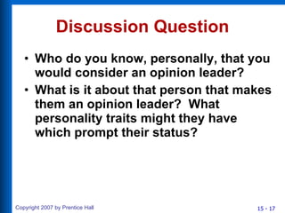 Discussion Question Who do you know, personally, that you would consider an opinion leader? What is it about that person that makes them an opinion leader?  What personality traits might they have which prompt their status? 