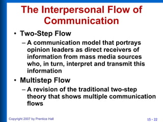 The Interpersonal Flow of Communication Two-Step Flow A communication model that portrays opinion leaders as direct receivers of information from mass media sources who, in turn, interpret and transmit this information Multistep Flow A revision of the traditional two-step theory that shows multiple communication flows 