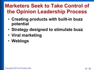 Marketers Seek to Take Control of the Opinion Leadership Process Creating products with built-in buzz potential Strategy designed to stimulate buzz Viral marketing Weblogs 