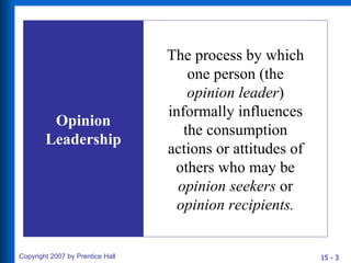 Opinion Leadership The process by which one person (the  opinion leader ) informally influences the consumption actions or attitudes of others who may be  opinion seekers  or  opinion recipients. 