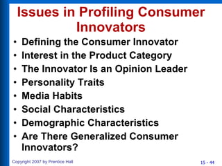 Issues in Profiling Consumer Innovators Defining the Consumer Innovator Interest in the Product Category The Innovator Is an Opinion Leader Personality Traits Media Habits Social Characteristics Demographic Characteristics Are There Generalized Consumer Innovators? 