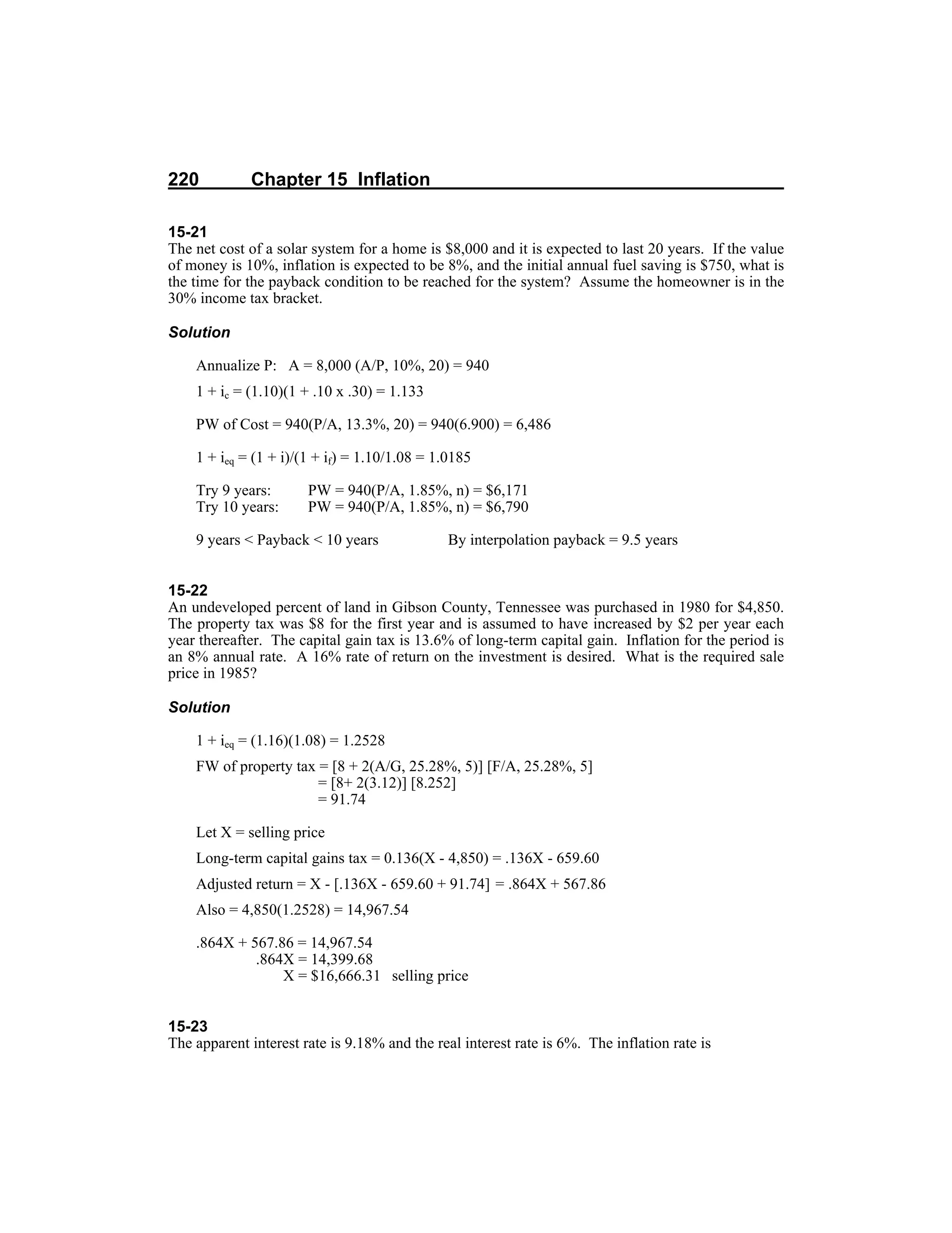 220 Chapter 15 Inflation
15-21
The net cost of a solar system for a home is $8,000 and it is expected to last 20 years. If the value
of money is 10%, inflation is expected to be 8%, and the initial annual fuel saving is $750, what is
the time for the payback condition to be reached for the system? Assume the homeowner is in the
30% income tax bracket.
Solution
Annualize P: A = 8,000 (A/P, 10%, 20) = 940
1 + ic = (1.10)(1 + .10 x .30) = 1.133
PW of Cost = 940(P/A, 13.3%, 20) = 940(6.900) = 6,486
1 + ieq = (1 + i)/(1 + if) = 1.10/1.08 = 1.0185
Try 9 years: PW = 940(P/A, 1.85%, n) = $6,171
Try 10 years: PW = 940(P/A, 1.85%, n) = $6,790
9 years < Payback < 10 years By interpolation payback = 9.5 years
15-22
An undeveloped percent of land in Gibson County, Tennessee was purchased in 1980 for $4,850.
The property tax was $8 for the first year and is assumed to have increased by $2 per year each
year thereafter. The capital gain tax is 13.6% of long-term capital gain. Inflation for the period is
an 8% annual rate. A 16% rate of return on the investment is desired. What is the required sale
price in 1985?
Solution
1 + ieq = (1.16)(1.08) = 1.2528
FW of property tax = [8 + 2(A/G, 25.28%, 5)] [F/A, 25.28%, 5]
= [8+ 2(3.12)] [8.252]
= 91.74
Let X = selling price
Long-term capital gains tax = 0.136(X - 4,850) = .136X - 659.60
Adjusted return = X - [.136X - 659.60 + 91.74] = .864X + 567.86
Also = 4,850(1.2528) = 14,967.54
.864X + 567.86 = 14,967.54
.864X = 14,399.68
X = $16,666.31 selling price
15-23
The apparent interest rate is 9.18% and the real interest rate is 6%. The inflation rate is
 