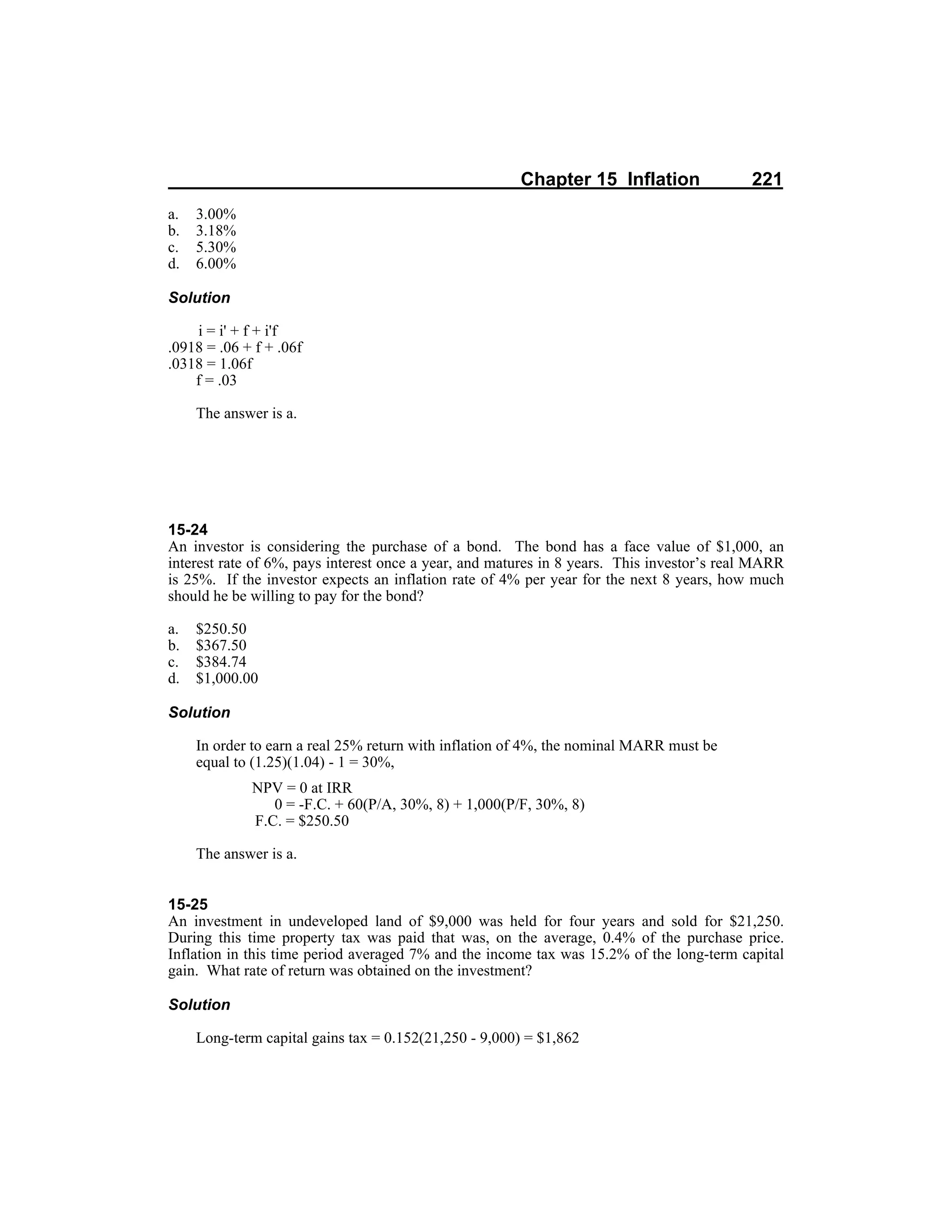 Chapter 15 Inflation 221
a. 3.00%
b. 3.18%
c. 5.30%
d. 6.00%
Solution
i = i' + f + i'f
.0918 = .06 + f + .06f
.0318 = 1.06f
f = .03
The answer is a.
15-24
An investor is considering the purchase of a bond. The bond has a face value of $1,000, an
interest rate of 6%, pays interest once a year, and matures in 8 years. This investor’s real MARR
is 25%. If the investor expects an inflation rate of 4% per year for the next 8 years, how much
should he be willing to pay for the bond?
a. $250.50
b. $367.50
c. $384.74
d. $1,000.00
Solution
In order to earn a real 25% return with inflation of 4%, the nominal MARR must be
equal to (1.25)(1.04) - 1 = 30%,
NPV = 0 at IRR
0 = -F.C. + 60(P/A, 30%, 8) + 1,000(P/F, 30%, 8)
F.C. = $250.50
The answer is a.
15-25
An investment in undeveloped land of $9,000 was held for four years and sold for $21,250.
During this time property tax was paid that was, on the average, 0.4% of the purchase price.
Inflation in this time period averaged 7% and the income tax was 15.2% of the long-term capital
gain. What rate of return was obtained on the investment?
Solution
Long-term capital gains tax = 0.152(21,250 - 9,000) = $1,862
 