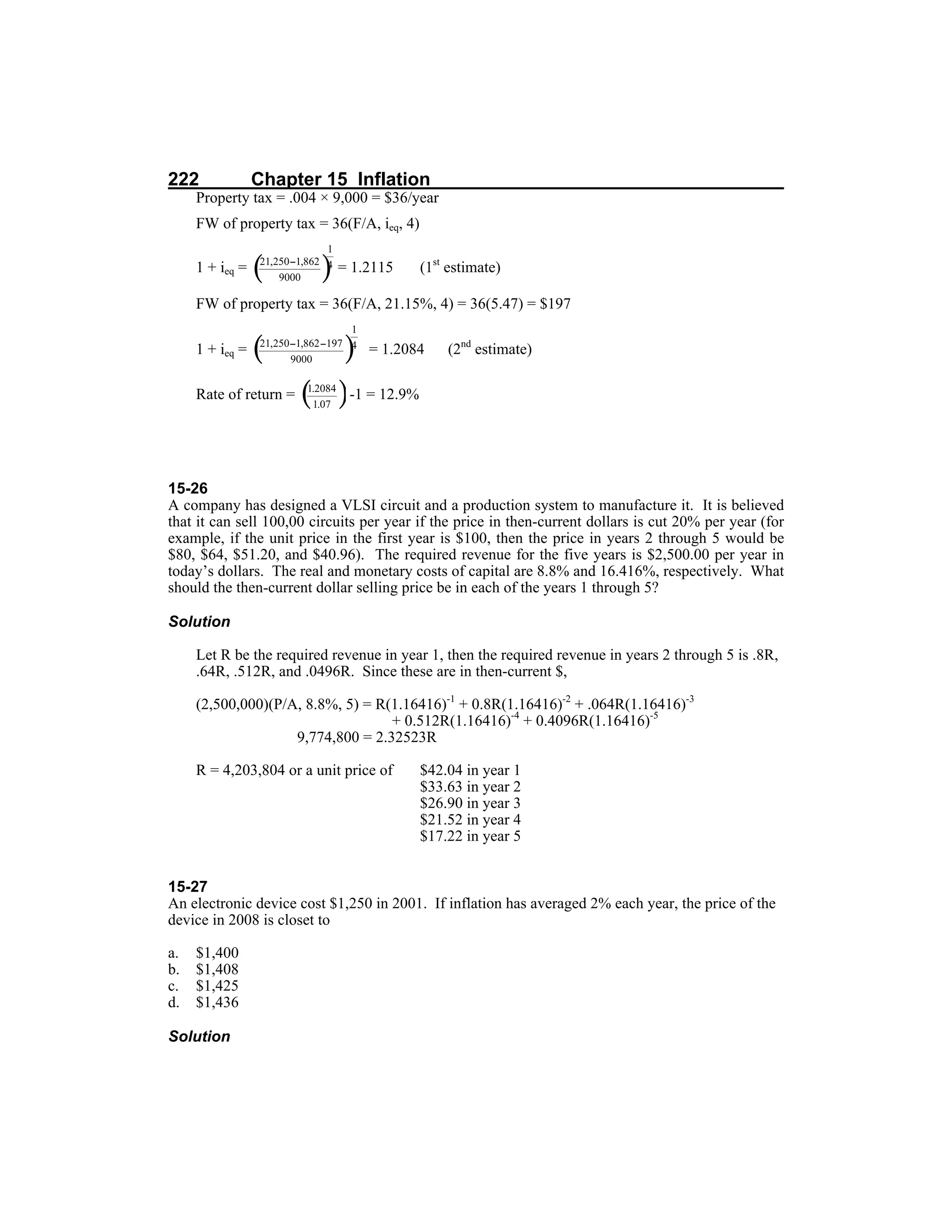 222 Chapter 15 Inflation
Property tax = .004 × 9,000 = $36/year
FW of property tax = 36(F/A, ieq, 4)
1 + ieq = = 1.2115 (1st
estimate)
FW of property tax = 36(F/A, 21.15%, 4) = 36(5.47) = $197
1 + ieq = = 1.2084 (2nd
estimate)
Rate of return = -1 = 12.9%
15-26
A company has designed a VLSI circuit and a production system to manufacture it. It is believed
that it can sell 100,00 circuits per year if the price in then-current dollars is cut 20% per year (for
example, if the unit price in the first year is $100, then the price in years 2 through 5 would be
$80, $64, $51.20, and $40.96). The required revenue for the five years is $2,500.00 per year in
today’s dollars. The real and monetary costs of capital are 8.8% and 16.416%, respectively. What
should the then-current dollar selling price be in each of the years 1 through 5?
Solution
Let R be the required revenue in year 1, then the required revenue in years 2 through 5 is .8R,
.64R, .512R, and .0496R. Since these are in then-current $,
(2,500,000)(P/A, 8.8%, 5) = R(1.16416)-1
+ 0.8R(1.16416)-2
+ .064R(1.16416)-3
+ 0.512R(1.16416)-4
+ 0.4096R(1.16416)-5
9,774,800 = 2.32523R
R = 4,203,804 or a unit price of $42.04 in year 1
$33.63 in year 2
$26.90 in year 3
$21.52 in year 4
$17.22 in year 5
15-27
An electronic device cost $1,250 in 2001. If inflation has averaged 2% each year, the price of the
device in 2008 is closet to
a. $1,400
b. $1,408
c. $1,425
d. $1,436
Solution
 