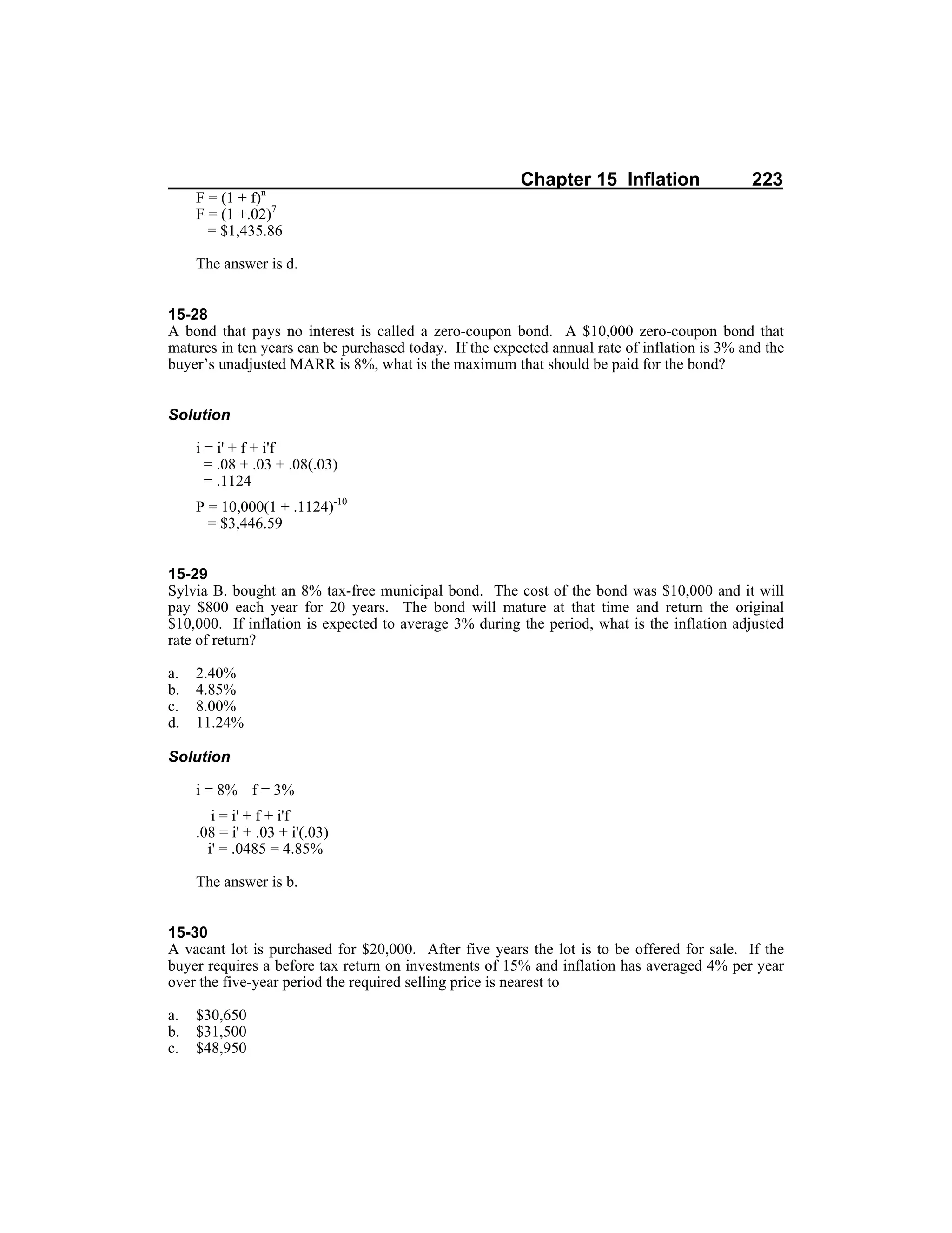 Chapter 15 Inflation 223
F = (1 + f)n
F = (1 +.02)7
= $1,435.86
The answer is d.
15-28
A bond that pays no interest is called a zero-coupon bond. A $10,000 zero-coupon bond that
matures in ten years can be purchased today. If the expected annual rate of inflation is 3% and the
buyer’s unadjusted MARR is 8%, what is the maximum that should be paid for the bond?
Solution
i = i' + f + i'f
= .08 + .03 + .08(.03)
= .1124
P = 10,000(1 + .1124)-10
= $3,446.59
15-29
Sylvia B. bought an 8% tax-free municipal bond. The cost of the bond was $10,000 and it will
pay $800 each year for 20 years. The bond will mature at that time and return the original
$10,000. If inflation is expected to average 3% during the period, what is the inflation adjusted
rate of return?
a. 2.40%
b. 4.85%
c. 8.00%
d. 11.24%
Solution
i = 8% f = 3%
i = i' + f + i'f
.08 = i' + .03 + i'(.03)
i' = .0485 = 4.85%
The answer is b.
15-30
A vacant lot is purchased for $20,000. After five years the lot is to be offered for sale. If the
buyer requires a before tax return on investments of 15% and inflation has averaged 4% per year
over the five-year period the required selling price is nearest to
a. $30,650
b. $31,500
c. $48,950
 