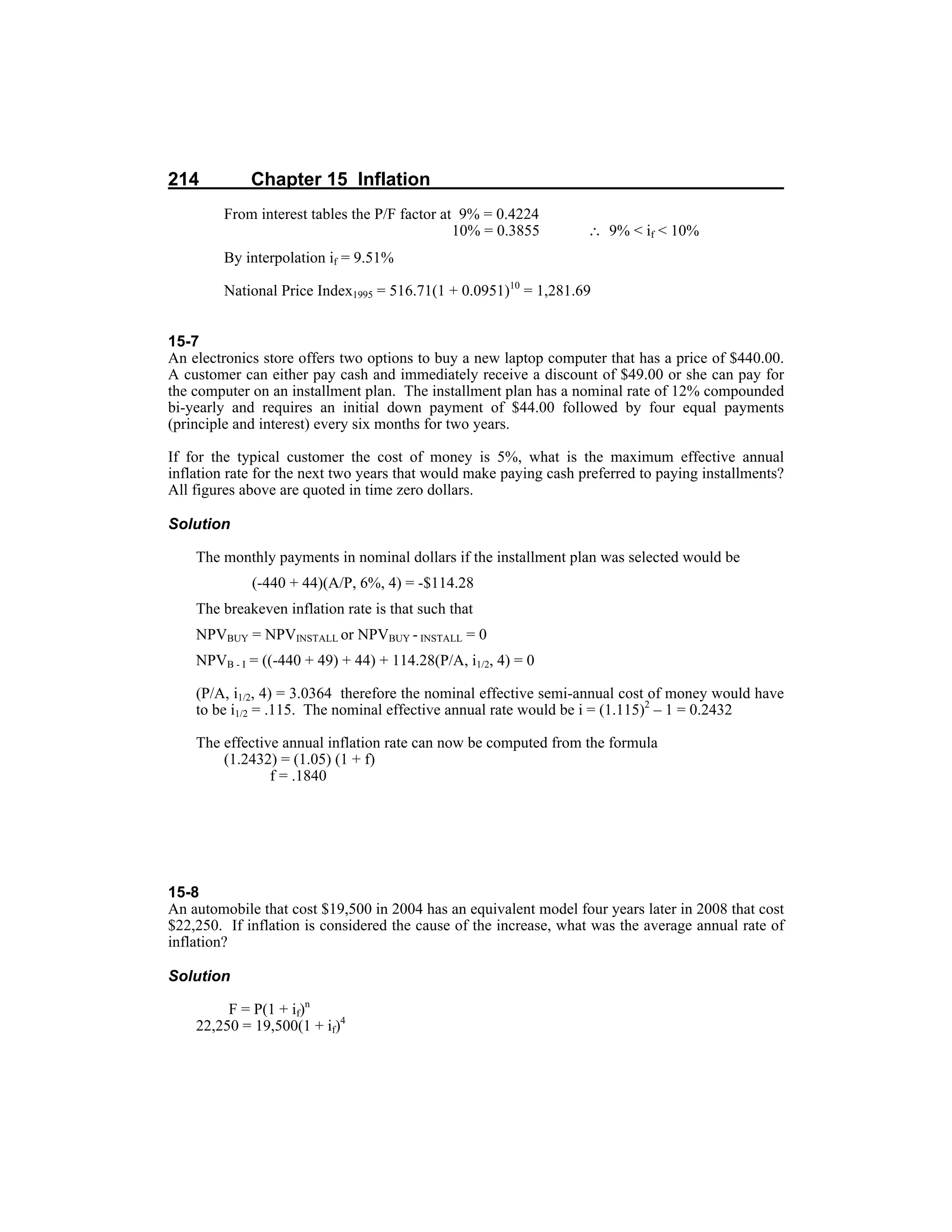 214 Chapter 15 Inflation
From interest tables the P/F factor at 9% = 0.4224
10% = 0.3855 ∴ 9% < if < 10%
By interpolation if = 9.51%
National Price Index1995 = 516.71(1 + 0.0951)10
= 1,281.69
15-7
An electronics store offers two options to buy a new laptop computer that has a price of $440.00.
A customer can either pay cash and immediately receive a discount of $49.00 or she can pay for
the computer on an installment plan. The installment plan has a nominal rate of 12% compounded
bi-yearly and requires an initial down payment of $44.00 followed by four equal payments
(principle and interest) every six months for two years.
If for the typical customer the cost of money is 5%, what is the maximum effective annual
inflation rate for the next two years that would make paying cash preferred to paying installments?
All figures above are quoted in time zero dollars.
Solution
The monthly payments in nominal dollars if the installment plan was selected would be
(-440 + 44)(A/P, 6%, 4) = -$114.28
The breakeven inflation rate is that such that
NPVBUY = NPVINSTALL or NPVBUY - INSTALL = 0
NPVB - I = ((-440 + 49) + 44) + 114.28(P/A, i1/2, 4) = 0
(P/A, i1/2, 4) = 3.0364 therefore the nominal effective semi-annual cost of money would have
to be i1/2 = .115. The nominal effective annual rate would be i = (1.115)2
– 1 = 0.2432
The effective annual inflation rate can now be computed from the formula
(1.2432) = (1.05) (1 + f)
f = .1840
15-8
An automobile that cost $19,500 in 2004 has an equivalent model four years later in 2008 that cost
$22,250. If inflation is considered the cause of the increase, what was the average annual rate of
inflation?
Solution
F = P(1 + if)n
22,250 = 19,500(1 + if)4
 