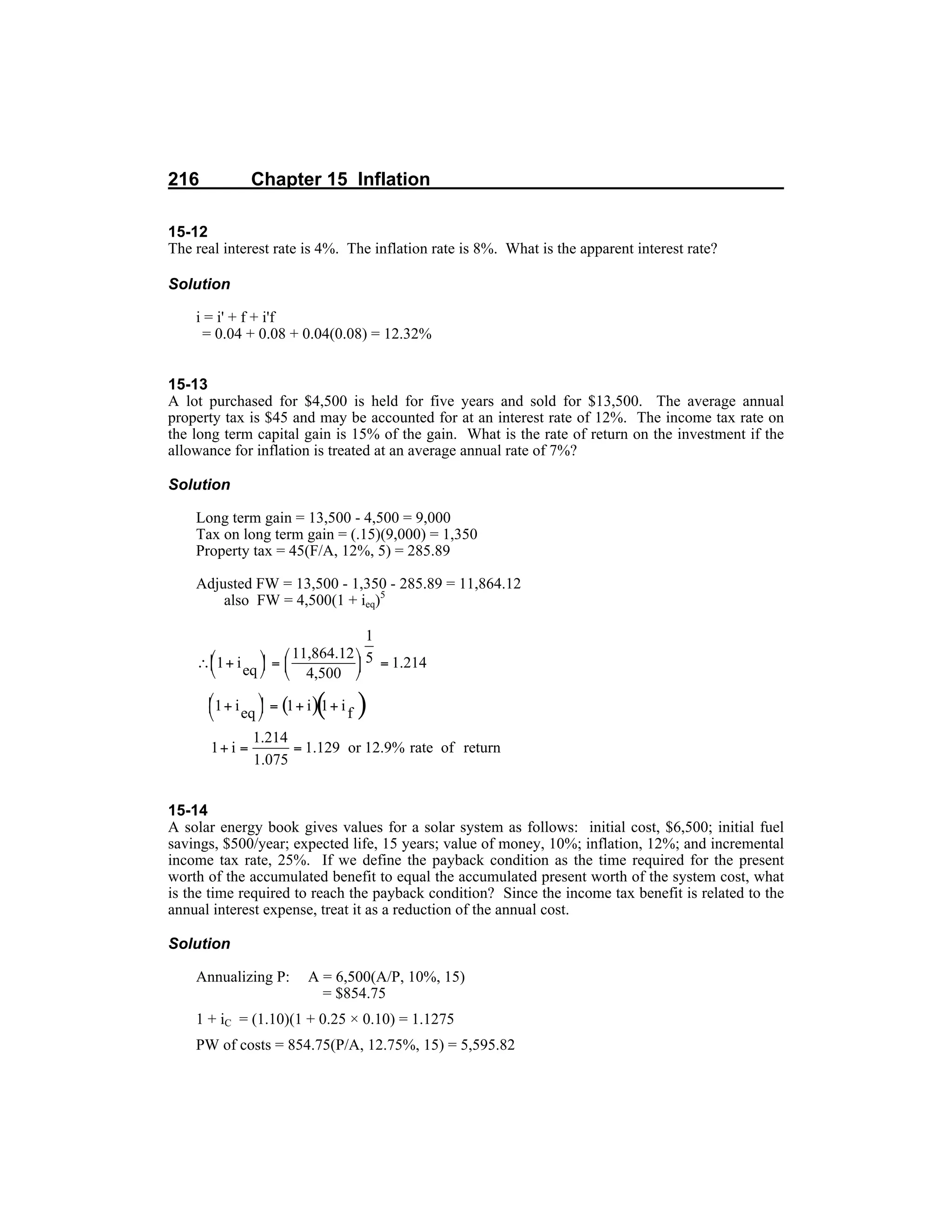 216 Chapter 15 Inflation
15-12
The real interest rate is 4%. The inflation rate is 8%. What is the apparent interest rate?
Solution
i = i' + f + i'f
= 0.04 + 0.08 + 0.04(0.08) = 12.32%
15-13
A lot purchased for $4,500 is held for five years and sold for $13,500. The average annual
property tax is $45 and may be accounted for at an interest rate of 12%. The income tax rate on
the long term capital gain is 15% of the gain. What is the rate of return on the investment if the
allowance for inflation is treated at an average annual rate of 7%?
Solution
Long term gain = 13,500 - 4,500 = 9,000
Tax on long term gain = (.15)(9,000) = 1,350
Property tax = 45(F/A, 12%, 5) = 285.89
Adjusted FW = 13,500 - 1,350 - 285.89 = 11,864.12
also FW = 4,500(1 + ieq)5
15-14
A solar energy book gives values for a solar system as follows: initial cost, $6,500; initial fuel
savings, $500/year; expected life, 15 years; value of money, 10%; inflation, 12%; and incremental
income tax rate, 25%. If we define the payback condition as the time required for the present
worth of the accumulated benefit to equal the accumulated present worth of the system cost, what
is the time required to reach the payback condition? Since the income tax benefit is related to the
annual interest expense, treat it as a reduction of the annual cost.
Solution
Annualizing P: A = 6,500(A/P, 10%, 15)
= $854.75
1 + iC = (1.10)(1 + 0.25 × 0.10) = 1.1275
PW of costs = 854.75(P/A, 12.75%, 15) = 5,595.82
 