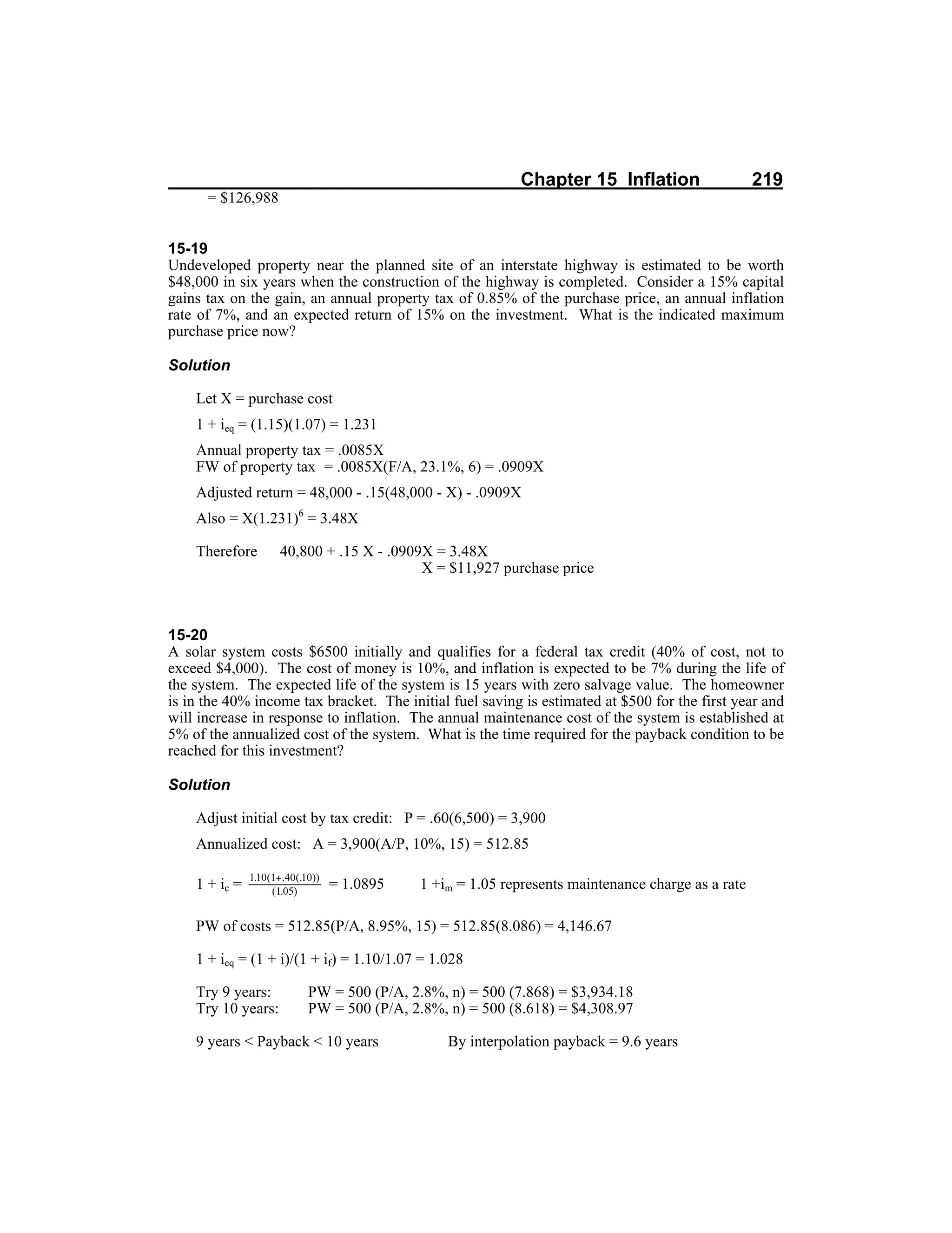 Chapter 15 Inflation 219
= $126,988
15-19
Undeveloped property near the planned site of an interstate highway is estimated to be worth
$48,000 in six years when the construction of the highway is completed. Consider a 15% capital
gains tax on the gain, an annual property tax of 0.85% of the purchase price, an annual inflation
rate of 7%, and an expected return of 15% on the investment. What is the indicated maximum
purchase price now?
Solution
Let X = purchase cost
1 + ieq = (1.15)(1.07) = 1.231
Annual property tax = .0085X
FW of property tax = .0085X(F/A, 23.1%, 6) = .0909X
Adjusted return = 48,000 - .15(48,000 - X) - .0909X
Also = X(1.231)6
= 3.48X
Therefore 40,800 + .15 X - .0909X = 3.48X
X = $11,927 purchase price
15-20
A solar system costs $6500 initially and qualifies for a federal tax credit (40% of cost, not to
exceed $4,000). The cost of money is 10%, and inflation is expected to be 7% during the life of
the system. The expected life of the system is 15 years with zero salvage value. The homeowner
is in the 40% income tax bracket. The initial fuel saving is estimated at $500 for the first year and
will increase in response to inflation. The annual maintenance cost of the system is established at
5% of the annualized cost of the system. What is the time required for the payback condition to be
reached for this investment?
Solution
Adjust initial cost by tax credit: P = .60(6,500) = 3,900
Annualized cost: A = 3,900(A/P, 10%, 15) = 512.85
1 + ic = = 1.0895 1 +im = 1.05 represents maintenance charge as a rate
PW of costs = 512.85(P/A, 8.95%, 15) = 512.85(8.086) = 4,146.67
1 + ieq = (1 + i)/(1 + if) = 1.10/1.07 = 1.028
Try 9 years: PW = 500 (P/A, 2.8%, n) = 500 (7.868) = $3,934.18
Try 10 years: PW = 500 (P/A, 2.8%, n) = 500 (8.618) = $4,308.97
9 years < Payback < 10 years By interpolation payback = 9.6 years
 