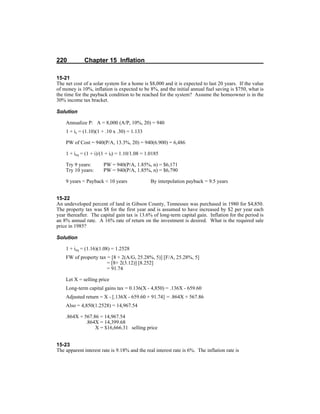 220 Chapter 15 Inflation
15-21
The net cost of a solar system for a home is $8,000 and it is expected to last 20 years. If the value
of money is 10%, inflation is expected to be 8%, and the initial annual fuel saving is $750, what is
the time for the payback condition to be reached for the system? Assume the homeowner is in the
30% income tax bracket.
Solution
Annualize P: A = 8,000 (A/P, 10%, 20) = 940
1 + ic = (1.10)(1 + .10 x .30) = 1.133
PW of Cost = 940(P/A, 13.3%, 20) = 940(6.900) = 6,486
1 + ieq = (1 + i)/(1 + if) = 1.10/1.08 = 1.0185
Try 9 years: PW = 940(P/A, 1.85%, n) = $6,171
Try 10 years: PW = 940(P/A, 1.85%, n) = $6,790
9 years < Payback < 10 years By interpolation payback = 9.5 years
15-22
An undeveloped percent of land in Gibson County, Tennessee was purchased in 1980 for $4,850.
The property tax was $8 for the first year and is assumed to have increased by $2 per year each
year thereafter. The capital gain tax is 13.6% of long-term capital gain. Inflation for the period is
an 8% annual rate. A 16% rate of return on the investment is desired. What is the required sale
price in 1985?
Solution
1 + ieq = (1.16)(1.08) = 1.2528
FW of property tax = [8 + 2(A/G, 25.28%, 5)] [F/A, 25.28%, 5]
= [8+ 2(3.12)] [8.252]
= 91.74
Let X = selling price
Long-term capital gains tax = 0.136(X - 4,850) = .136X - 659.60
Adjusted return = X - [.136X - 659.60 + 91.74] = .864X + 567.86
Also = 4,850(1.2528) = 14,967.54
.864X + 567.86 = 14,967.54
.864X = 14,399.68
X = $16,666.31 selling price
15-23
The apparent interest rate is 9.18% and the real interest rate is 6%. The inflation rate is
 