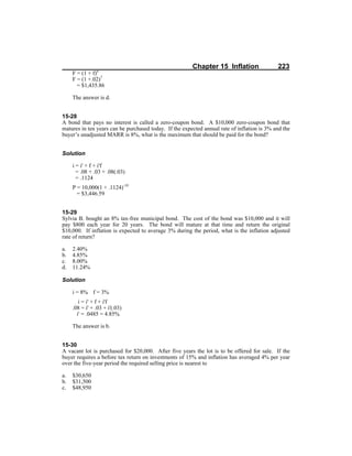 Chapter 15 Inflation 223
F = (1 + f)n
F = (1 +.02)7
= $1,435.86
The answer is d.
15-28
A bond that pays no interest is called a zero-coupon bond. A $10,000 zero-coupon bond that
matures in ten years can be purchased today. If the expected annual rate of inflation is 3% and the
buyer’s unadjusted MARR is 8%, what is the maximum that should be paid for the bond?
Solution
i = i' + f + i'f
= .08 + .03 + .08(.03)
= .1124
P = 10,000(1 + .1124)-10
= $3,446.59
15-29
Sylvia B. bought an 8% tax-free municipal bond. The cost of the bond was $10,000 and it will
pay $800 each year for 20 years. The bond will mature at that time and return the original
$10,000. If inflation is expected to average 3% during the period, what is the inflation adjusted
rate of return?
a. 2.40%
b. 4.85%
c. 8.00%
d. 11.24%
Solution
i = 8% f = 3%
i = i' + f + i'f
.08 = i' + .03 + i'(.03)
i' = .0485 = 4.85%
The answer is b.
15-30
A vacant lot is purchased for $20,000. After five years the lot is to be offered for sale. If the
buyer requires a before tax return on investments of 15% and inflation has averaged 4% per year
over the five-year period the required selling price is nearest to
a. $30,650
b. $31,500
c. $48,950
 