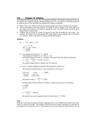 212 Chapter 15 Inflation
A European investor lives near to one of his country’s borders. In Country A (where he lives), an
8% interest rate is offered in banks, and the inflation rate is 3%. Country B, on the other hand, has
an inflation rate of 23%, and banks are offering 26% interest on deposits.
a) What is the real or effective interest rate that this person gets when investing in his Country?
b) This investor believes that the currency of Country B will not change in its value relative to
the value of the currency of Country A during this year. In which country would he get a
larger effective interest rate?
c) Suppose that he invests in a bank in Country B, and that his prediction was wrong. The
currency of Country B was devaluated 20% with respect to the exchange value of Country
A’s currency. What is the effective interest rate that he obtained?
Solution
a) i' = ? if i = 80%, f = 3%
i = i' + f + i'F
.08 = i' + .03 + i'(.03)
i' = 0.0485
= 4.85%
b) if investment in Country A: i'A = 0.0485
if investment in Country B: iB = 26%, fA = 3%
(note that he lives in Country A. Inflation of Country B does not affect him directly)
i'B = = = 0.2233 = 22.33%
He can get a larger effective interest rate in Country B.
c) Let X = amount originally invested in B (measured in currency A).
The amount collected at end of 1 year (measured in currency A) =
= 1.008X
the interest is then i = = 0.008
but during the year the inflation in Country A (where he lives) was 3%, therefore
i = 0.008
f = 0.03
i' = ?
i' = = -0.02136
He actually lost money (negative effective interest rate of - 2.136%).
15-4
Property, in the form of unimproved land, is purchased at a cost of $8,000 and is held for six years
when it is sold for $32,600. An average of $220 each year is paid in property tax and may be
accounted for at an interest of 12%. The income tax rate on the long term capital gain is 15% of
 