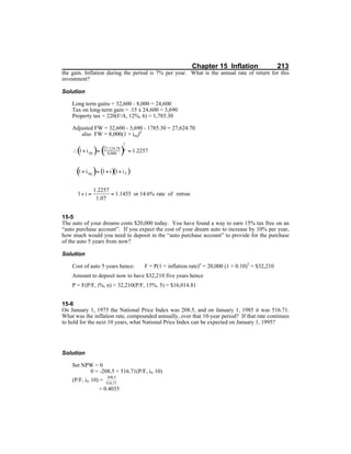 Chapter 15 Inflation 213
the gain. Inflation during the period is 7% per year. What is the annual rate of return for this
investment?
Solution
Long term gains = 32,600 - 8,000 = 24,600
Tax on long-term gain = .15 x 24,600 = 3,690
Property tax = 220(F/A, 12%, 6) = 1,785.30
Adjusted FW = 32,600 - 3,690 - 1785.30 = 27,624.70
also FW = 8,000(1 + ieq)6
15-5
The auto of your dreams costs $20,000 today. You have found a way to earn 15% tax free on an
“auto purchase account”. If you expect the cost of your dream auto to increase by 10% per year,
how much would you need to deposit in the “auto purchase account” to provide for the purchase
of the auto 5 years from now?
Solution
Cost of auto 5 years hence: F = P(1 + inflation rate)n
= 20,000 (1 + 0.10)5
= $32,210
Amount to deposit now to have $32,210 five years hence
P = F(P/F, i%, n) = 32,210(P/F, 15%, 5) = $16,014.81
15-6
On January 1, 1975 the National Price Index was 208.5, and on January 1, 1985 it was 516.71.
What was the inflation rate, compounded annually, over that 10-year period? If that rate continues
to hold for the next 10 years, what National Price Index can be expected on January 1, 1995?
Solution
Set NPW = 0
0 = -208.5 + 516.71(P/F, if, 10)
(P/F, if, 10) =
= 0.4035
 