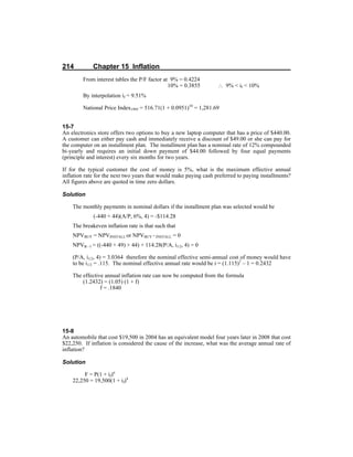 214 Chapter 15 Inflation
From interest tables the P/F factor at 9% = 0.4224
10% = 0.3855 ∴ 9% < if < 10%
By interpolation if = 9.51%
National Price Index1995 = 516.71(1 + 0.0951)10
= 1,281.69
15-7
An electronics store offers two options to buy a new laptop computer that has a price of $440.00.
A customer can either pay cash and immediately receive a discount of $49.00 or she can pay for
the computer on an installment plan. The installment plan has a nominal rate of 12% compounded
bi-yearly and requires an initial down payment of $44.00 followed by four equal payments
(principle and interest) every six months for two years.
If for the typical customer the cost of money is 5%, what is the maximum effective annual
inflation rate for the next two years that would make paying cash preferred to paying installments?
All figures above are quoted in time zero dollars.
Solution
The monthly payments in nominal dollars if the installment plan was selected would be
(-440 + 44)(A/P, 6%, 4) = -$114.28
The breakeven inflation rate is that such that
NPVBUY = NPVINSTALL or NPVBUY - INSTALL = 0
NPVB - I = ((-440 + 49) + 44) + 114.28(P/A, i1/2, 4) = 0
(P/A, i1/2, 4) = 3.0364 therefore the nominal effective semi-annual cost of money would have
to be i1/2 = .115. The nominal effective annual rate would be i = (1.115)2
– 1 = 0.2432
The effective annual inflation rate can now be computed from the formula
(1.2432) = (1.05) (1 + f)
f = .1840
15-8
An automobile that cost $19,500 in 2004 has an equivalent model four years later in 2008 that cost
$22,250. If inflation is considered the cause of the increase, what was the average annual rate of
inflation?
Solution
F = P(1 + if)n
22,250 = 19,500(1 + if)4
 