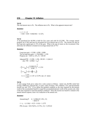 216 Chapter 15 Inflation
15-12
The real interest rate is 4%. The inflation rate is 8%. What is the apparent interest rate?
Solution
i = i' + f + i'f
= 0.04 + 0.08 + 0.04(0.08) = 12.32%
15-13
A lot purchased for $4,500 is held for five years and sold for $13,500. The average annual
property tax is $45 and may be accounted for at an interest rate of 12%. The income tax rate on
the long term capital gain is 15% of the gain. What is the rate of return on the investment if the
allowance for inflation is treated at an average annual rate of 7%?
Solution
Long term gain = 13,500 - 4,500 = 9,000
Tax on long term gain = (.15)(9,000) = 1,350
Property tax = 45(F/A, 12%, 5) = 285.89
Adjusted FW = 13,500 - 1,350 - 285.89 = 11,864.12
also FW = 4,500(1 + ieq)5
15-14
A solar energy book gives values for a solar system as follows: initial cost, $6,500; initial fuel
savings, $500/year; expected life, 15 years; value of money, 10%; inflation, 12%; and incremental
income tax rate, 25%. If we define the payback condition as the time required for the present
worth of the accumulated benefit to equal the accumulated present worth of the system cost, what
is the time required to reach the payback condition? Since the income tax benefit is related to the
annual interest expense, treat it as a reduction of the annual cost.
Solution
Annualizing P: A = 6,500(A/P, 10%, 15)
= $854.75
1 + iC = (1.10)(1 + 0.25 × 0.10) = 1.1275
PW of costs = 854.75(P/A, 12.75%, 15) = 5,595.82
 