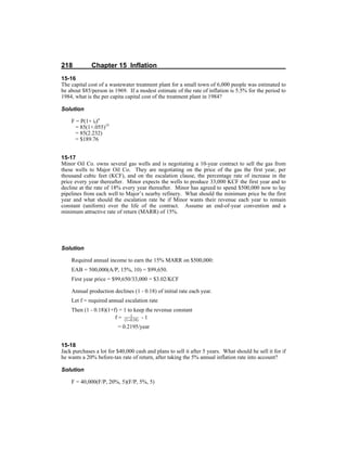 218 Chapter 15 Inflation
15-16
The capital cost of a wastewater treatment plant for a small town of 6,000 people was estimated to
be about $85/person in 1969. If a modest estimate of the rate of inflation is 5.5% for the period to
1984, what is the per capita capital cost of the treatment plant in 1984?
Solution
F = P(1+ if)n
= 85(1+.055)15
= 85(2.232)
= $189.76
15-17
Minor Oil Co. owns several gas wells and is negotiating a 10-year contract to sell the gas from
these wells to Major Oil Co. They are negotiating on the price of the gas the first year, per
thousand cubic feet (KCF), and on the escalation clause, the percentage rate of increase in the
price every year thereafter. Minor expects the wells to produce 33,000 KCF the first year and to
decline at the rate of 18% every year thereafter. Minor has agreed to spend $500,000 now to lay
pipelines from each well to Major’s nearby refinery. What should the minimum price be the first
year and what should the escalation rate be if Minor wants their revenue each year to remain
constant (uniform) over the life of the contract. Assume an end-of-year convention and a
minimum attractive rate of return (MARR) of 15%.
Solution
Required annual income to earn the 15% MARR on $500,000:
EAB = 500,000(A/P, 15%, 10) = $99,650.
First year price = $99,650/33,000 = $3.02/KCF
Annual production declines (1 - 0.18) of initial rate each year.
Let f = required annual escalation rate
Then (1 - 0.18)(1+f) = 1 to keep the revenue constant
f = - 1
= 0.2195/year
15-18
Jack purchases a lot for $40,000 cash and plans to sell it after 5 years. What should he sell it for if
he wants a 20% before-tax rate of return, after taking the 5% annual inflation rate into account?
Solution
F = 40,000(F/P, 20%, 5)(F/P, 5%, 5)
 