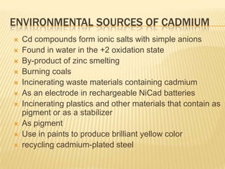 ENVIRONMENTAL SOURCES OF CADMIUM












Cd compounds form ionic salts with simple anions
Found in water in the +2 oxidation state
By-product of zinc smelting
Burning coals
Incinerating waste materials containing cadmium
As an electrode in rechargeable NiCad batteries
Incinerating plastics and other materials that contain as
pigment or as a stabilizer
As pigment
Use in paints to produce brilliant yellow color
recycling cadmium-plated steel

 