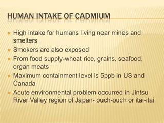 HUMAN INTAKE OF CADMIUM









High intake for humans living near mines and
smelters
Smokers are also exposed
From food supply-wheat rice, grains, seafood,
organ meats
Maximum containment level is 5ppb in US and
Canada
Acute environmental problem occurred in Jintsu
River Valley region of Japan- ouch-ouch or itai-itai

 