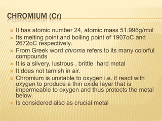 CHROMIUM (Cr)










It has atomic number 24, atomic mass 51.996g/mol
Its melting point and boiling point of 1907oC and
2672oC respectively.
From Greek word chroma refers to its many colorful
compounds
It is a silvery, lustrous , brittle hard metal
It does not tarnish in air.
Chromium is unstable to oxygen i.e. it react with
oxygen to produce a thin oxide layer that is
impermeable to oxygen and thus protects the metal
below.
Is considered also as crucial metal

 