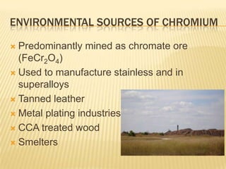 ENVIRONMENTAL SOURCES OF CHROMIUM
Predominantly mined as chromate ore
(FeCr2O4)
 Used to manufacture stainless and in
superalloys
 Tanned leather
 Metal plating industries
 CCA treated wood
 Smelters


 