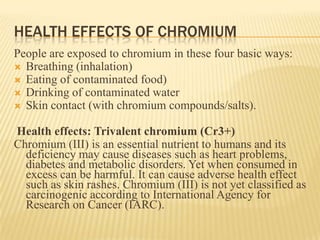 HEALTH EFFECTS OF CHROMIUM
People are exposed to chromium in these four basic ways:
 Breathing (inhalation)
 Eating of contaminated food)
 Drinking of contaminated water
 Skin contact (with chromium compounds/salts).

Health effects: Trivalent chromium (Cr3+)
Chromium (III) is an essential nutrient to humans and its
deficiency may cause diseases such as heart problems,
diabetes and metabolic disorders. Yet when consumed in
excess can be harmful. It can cause adverse health effect
such as skin rashes. Chromium (III) is not yet classified as
carcinogenic according to International Agency for
Research on Cancer (IARC).

 