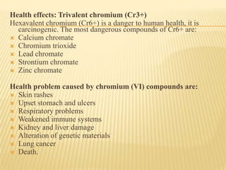 Health effects: Trivalent chromium (Cr3+)
Hexavalent chromium (Cr6+) is a danger to human health, it is
carcinogenic. The most dangerous compounds of Cr6+ are:
 Calcium chromate
 Chromium trioxide
 Lead chromate
 Strontium chromate
 Zinc chromate
Health problem caused by chromium (VI) compounds are:
 Skin rashes
 Upset stomach and ulcers
 Respiratory problems
 Weakened immune systems
 Kidney and liver damage
 Alteration of genetic materials
 Lung cancer
 Death.

 