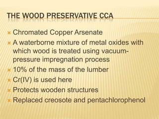 THE WOOD PRESERVATIVE CCA
Chromated Copper Arsenate
 A waterborne mixture of metal oxides with
which wood is treated using vacuumpressure impregnation process
 10% of the mass of the lumber
 Cr(IV) is used here
 Protects wooden structures
 Replaced creosote and pentachlorophenol


 