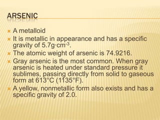 ARSENIC
A metalloid
 It is metallic in appearance and has a specific
gravity of 5.7g·cm-3.
 The atomic weight of arsenic is 74.9216.
 Gray arsenic is the most common. When gray
arsenic is heated under standard pressure it
sublimes, passing directly from solid to gaseous
form at 613°C (1135°F).
 A yellow, nonmetallic form also exists and has a
specific gravity of 2.0.


 