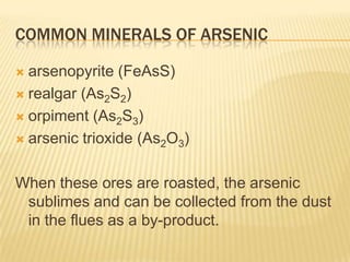 COMMON MINERALS OF ARSENIC
arsenopyrite (FeAsS)
 realgar (As2S2)
 orpiment (As2S3)
 arsenic trioxide (As2O3)


When these ores are roasted, the arsenic
sublimes and can be collected from the dust
in the flues as a by-product.

 