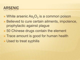 ARSENIC
White arsenic As2O3 is a common poison
 Believed to cure certain ailments, impotence,
prophylactic against plague
 50 Chinese drugs contain the element
 Trace amount is good for human health
 Used to treat syphilis


 