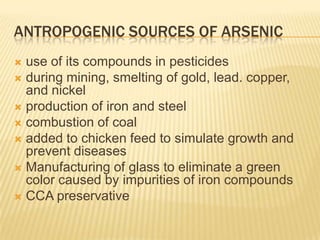 ANTROPOGENIC SOURCES OF ARSENIC
use of its compounds in pesticides
 during mining, smelting of gold, lead. copper,
and nickel
 production of iron and steel
 combustion of coal
 added to chicken feed to simulate growth and
prevent diseases
 Manufacturing of glass to eliminate a green
color caused by impurities of iron compounds
 CCA preservative


 