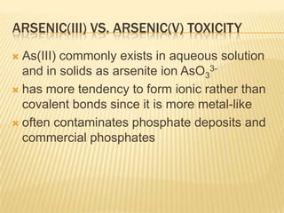 ARSENIC(III) VS. ARSENIC(V) TOXICITY
As(III) commonly exists in aqueous solution
and in solids as arsenite ion AsO33 has more tendency to form ionic rather than
covalent bonds since it is more metal-like
 often contaminates phosphate deposits and
commercial phosphates


 