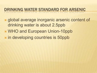 DRINKING WATER STANDARD FOR ARSENIC
global average inorganic arsenic content of
drinking water is about 2.5ppb
 WHO and European Union-10ppb
 in developing countries is 50ppb


 