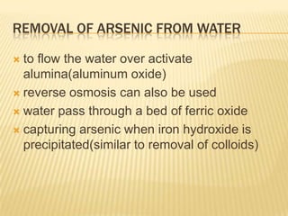 REMOVAL OF ARSENIC FROM WATER
to flow the water over activate
alumina(aluminum oxide)
 reverse osmosis can also be used
 water pass through a bed of ferric oxide
 capturing arsenic when iron hydroxide is
precipitated(similar to removal of colloids)


 