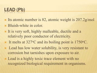 LEAD (Pb)
Its atomic number is 82, atomic weight is 207.2g/mol
 Bluish-white in color.
 It is very soft, highly malleable, ductile and a
relatively poor conductor of electricity.
 It melts at 327oC and its boiling point is 1750oC.
 Lead has low water solubility, is very resistant to
corrosion but tarnishes upon exposure to air.
 Lead is a highly toxic trace element with no
recognized biological requirement in organisms.


 
