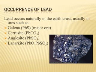 OCCURRENCE OF LEAD
Lead occurs naturally in the earth crust, usually in
ores such as:
 Galena (PbS) (major ore)
 Cerrusite (PbCO3)
 Anglesite (PbSO3)
 Lanarkite (PbO·PbSO3)

 