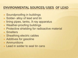 ENVIRONMENTAL SOURCES/USES OF LEAD












Soundproofing in buildings
Solder- alloy of lead and tin
lining pipes, tanks, X-ray apparatus
Weather-proofing buildings
Protective shielding for radioactive material
Smelters
Sheathing electric cables
Additives for gasoline
Ammunitions
Lead in solder to seal tin cans

 