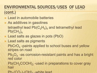 ENVIRONMENTAL SOURCES/USES OF LEAD
(cont.)






Lead in automobile batteries
As additives in gasolines
tetraethyl lead Pb(C2H5)4 and tetramethyl lead
Pb(CH3)4
Lead salts as glazes in pots (PbO)
Lead salts as pigments
PbCrO4 -paints applied to school buses and yellow
stripes on road
Pb3O4 -as corrosion-resistant paints and has a bright
red color
Pb(CH2COOH)2 -used in preparations to cover gray
hair

 