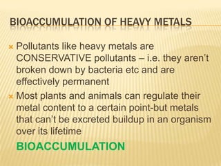 BIOACCUMULATION OF HEAVY METALS
Pollutants like heavy metals are
CONSERVATIVE pollutants – i.e. they aren’t
broken down by bacteria etc and are
effectively permanent
 Most plants and animals can regulate their
metal content to a certain point-but metals
that can’t be excreted buildup in an organism
over its lifetime


BIOACCUMULATION

 