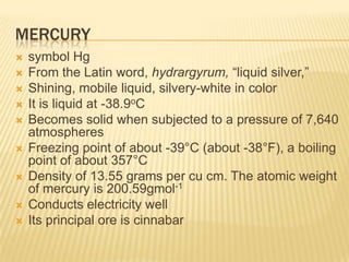 MERCURY











symbol Hg
From the Latin word, hydrargyrum, “liquid silver,”
Shining, mobile liquid, silvery-white in color
It is liquid at -38.9oC
Becomes solid when subjected to a pressure of 7,640
atmospheres
Freezing point of about -39°C (about -38°F), a boiling
point of about 357°C
Density of 13.55 grams per cu cm. The atomic weight
of mercury is 200.59gmol-1
Conducts electricity well
Its principal ore is cinnabar

 