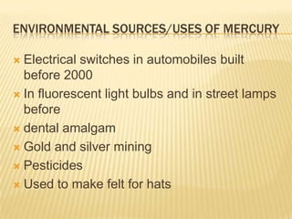 ENVIRONMENTAL SOURCES/USES OF MERCURY
Electrical switches in automobiles built
before 2000
 In fluorescent light bulbs and in street lamps
before
 dental amalgam
 Gold and silver mining
 Pesticides
 Used to make felt for hats


 